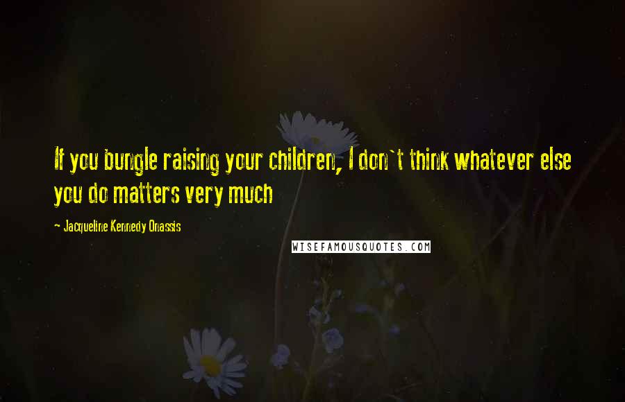 Jacqueline Kennedy Onassis Quotes: If you bungle raising your children, I don't think whatever else you do matters very much