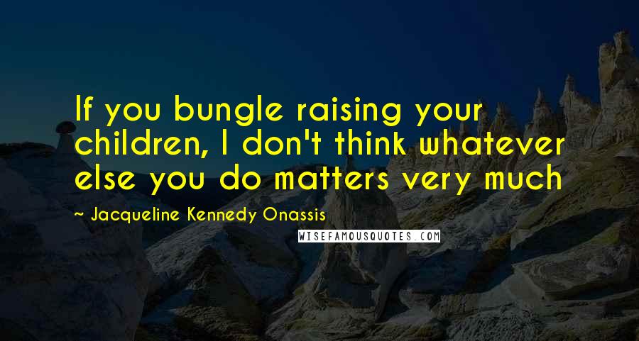 Jacqueline Kennedy Onassis Quotes: If you bungle raising your children, I don't think whatever else you do matters very much