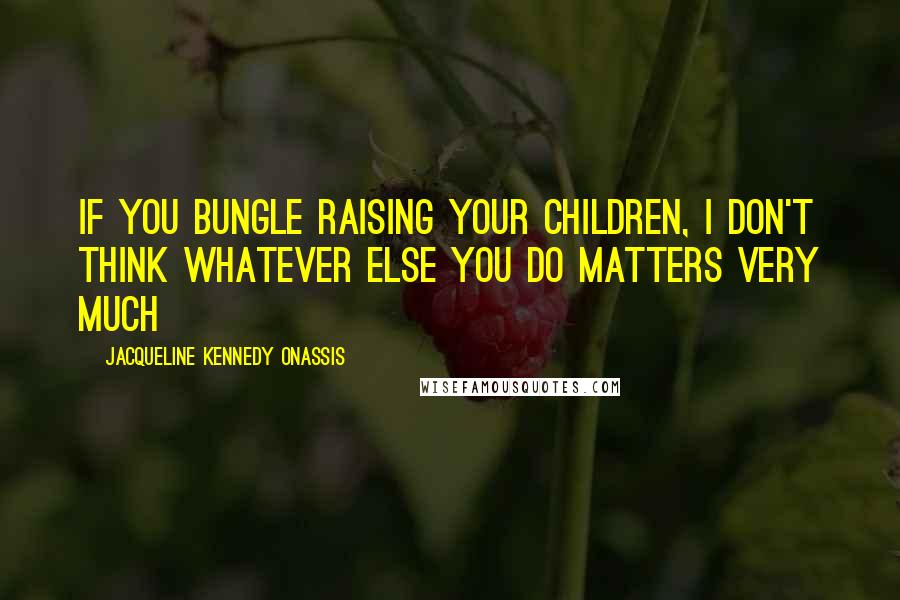 Jacqueline Kennedy Onassis Quotes: If you bungle raising your children, I don't think whatever else you do matters very much