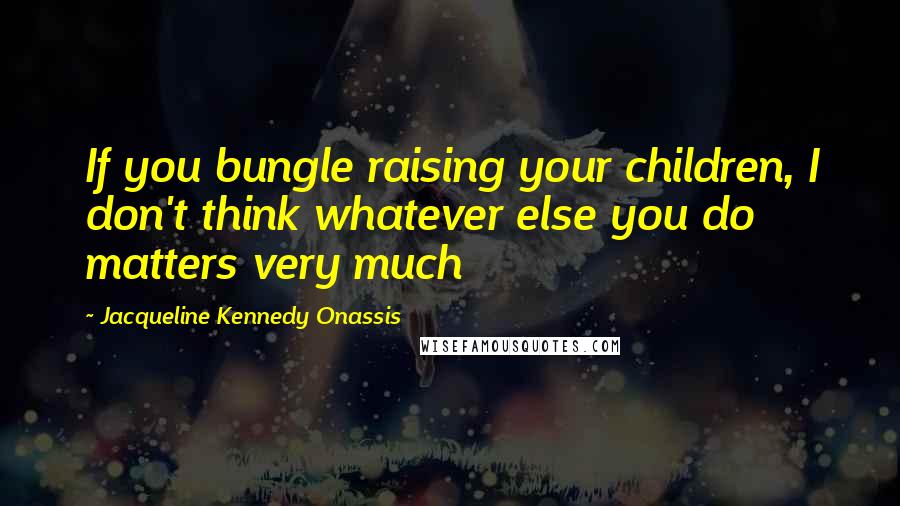 Jacqueline Kennedy Onassis Quotes: If you bungle raising your children, I don't think whatever else you do matters very much