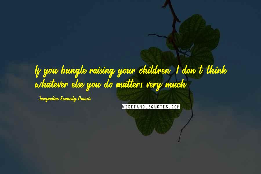 Jacqueline Kennedy Onassis Quotes: If you bungle raising your children, I don't think whatever else you do matters very much