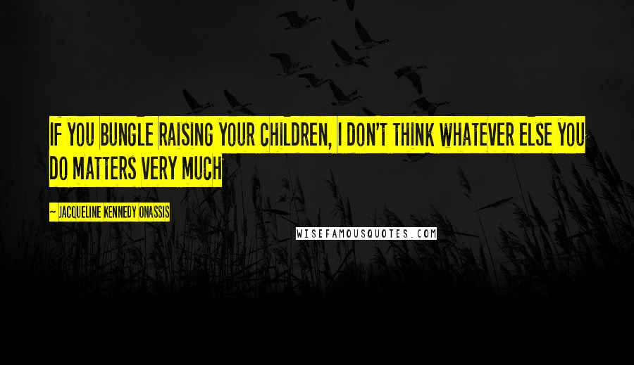 Jacqueline Kennedy Onassis Quotes: If you bungle raising your children, I don't think whatever else you do matters very much