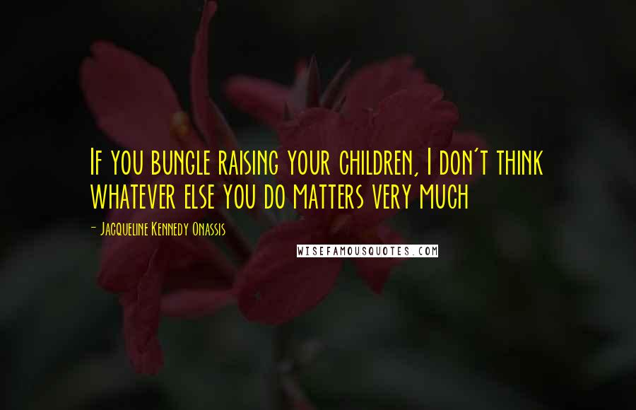 Jacqueline Kennedy Onassis Quotes: If you bungle raising your children, I don't think whatever else you do matters very much