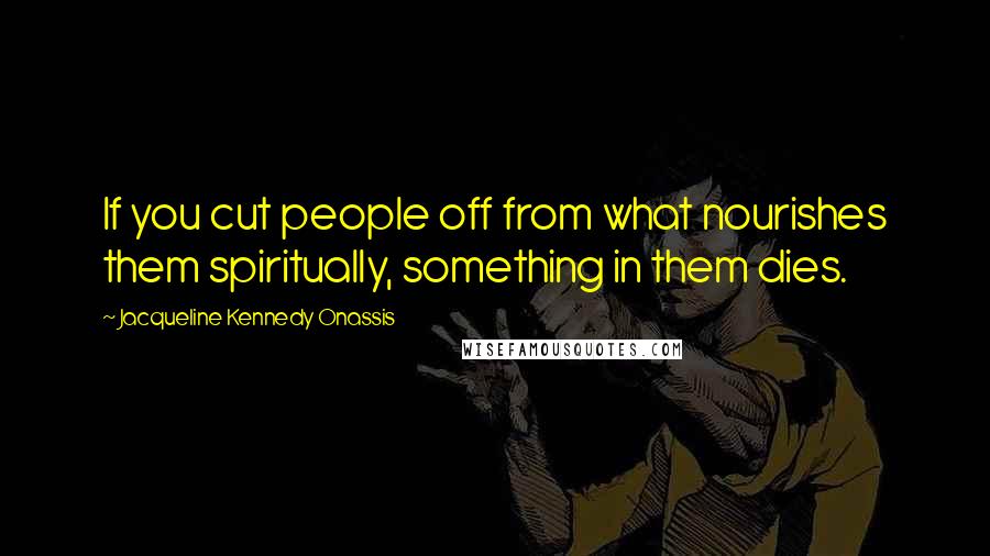 Jacqueline Kennedy Onassis Quotes: If you cut people off from what nourishes them spiritually, something in them dies.