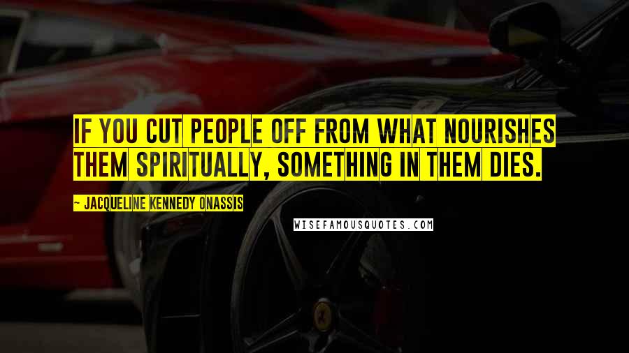 Jacqueline Kennedy Onassis Quotes: If you cut people off from what nourishes them spiritually, something in them dies.