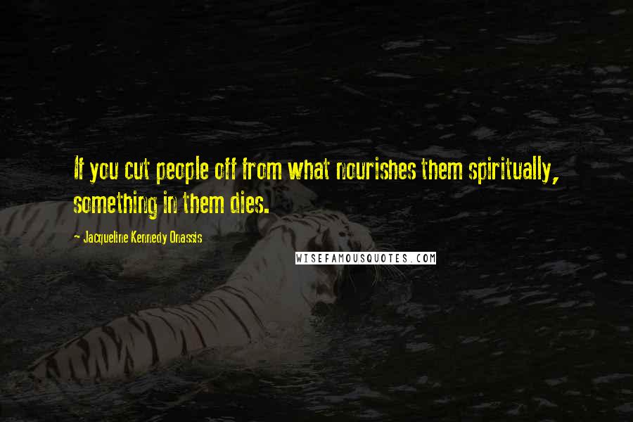 Jacqueline Kennedy Onassis Quotes: If you cut people off from what nourishes them spiritually, something in them dies.