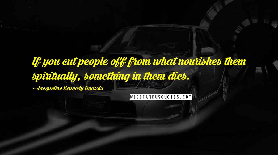 Jacqueline Kennedy Onassis Quotes: If you cut people off from what nourishes them spiritually, something in them dies.