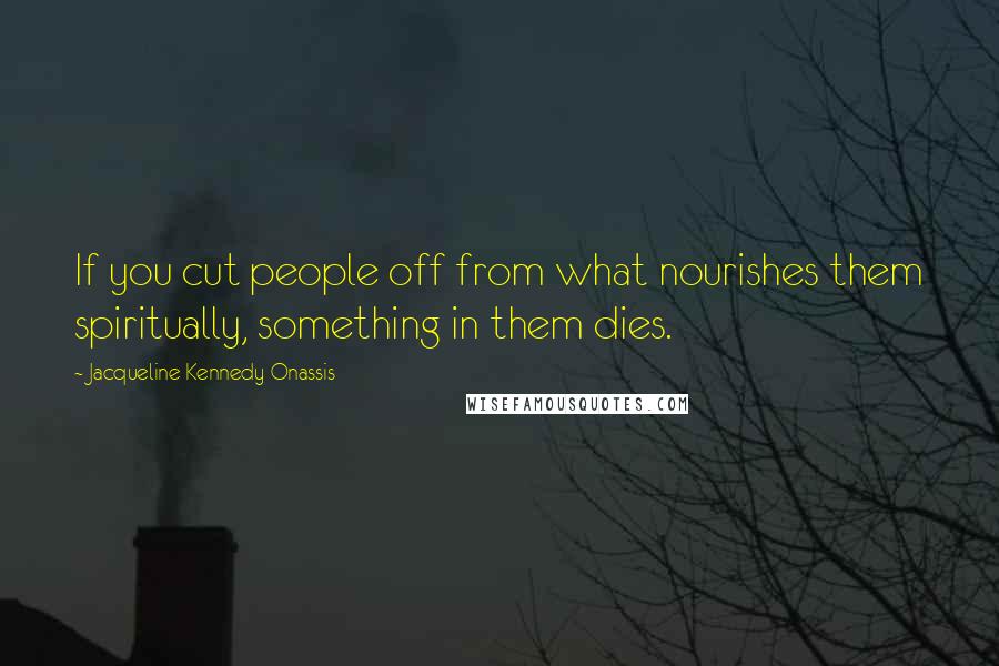 Jacqueline Kennedy Onassis Quotes: If you cut people off from what nourishes them spiritually, something in them dies.