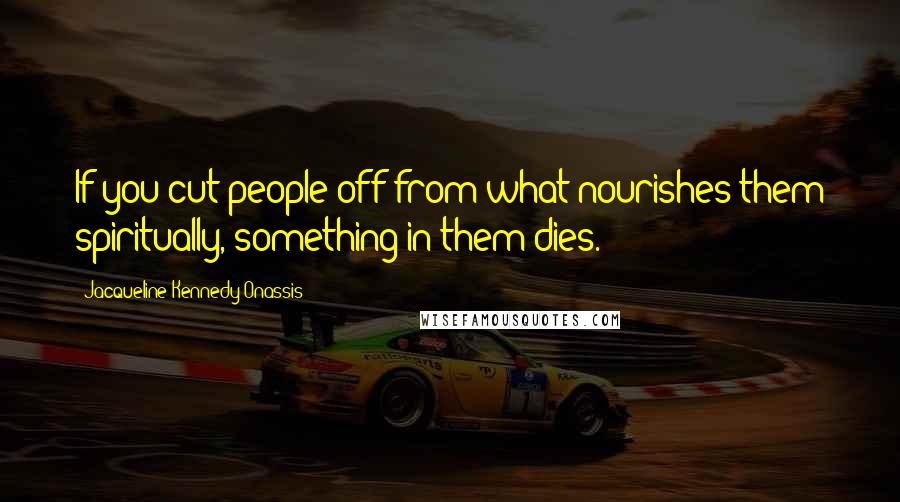 Jacqueline Kennedy Onassis Quotes: If you cut people off from what nourishes them spiritually, something in them dies.