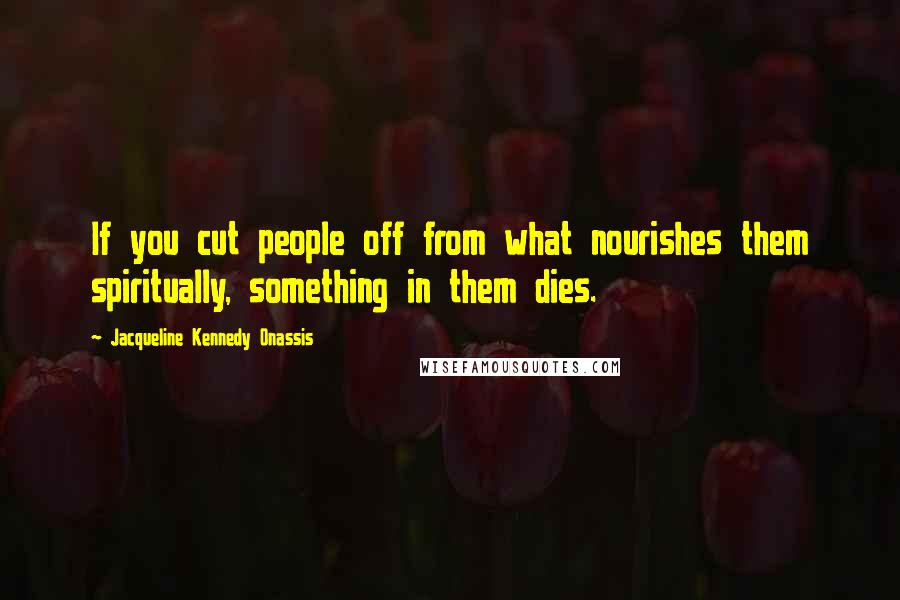 Jacqueline Kennedy Onassis Quotes: If you cut people off from what nourishes them spiritually, something in them dies.