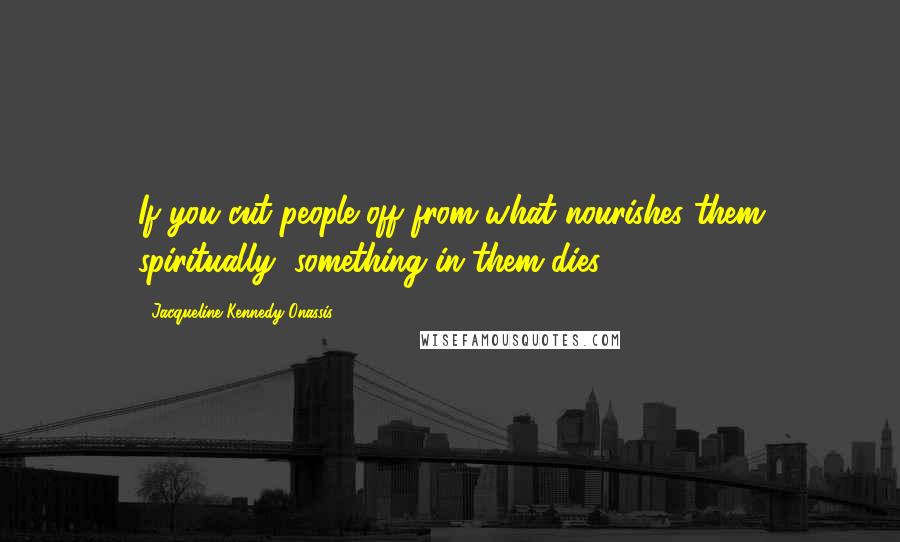 Jacqueline Kennedy Onassis Quotes: If you cut people off from what nourishes them spiritually, something in them dies.