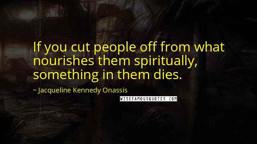 Jacqueline Kennedy Onassis Quotes: If you cut people off from what nourishes them spiritually, something in them dies.