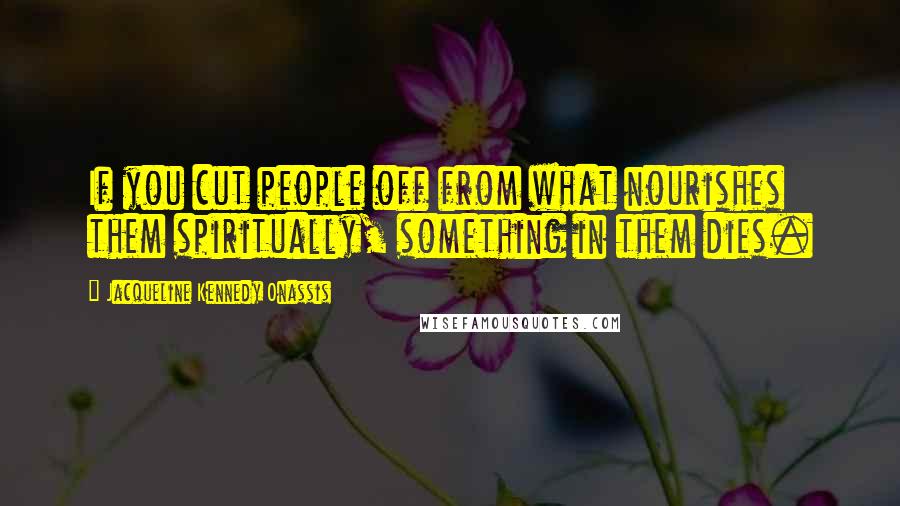 Jacqueline Kennedy Onassis Quotes: If you cut people off from what nourishes them spiritually, something in them dies.