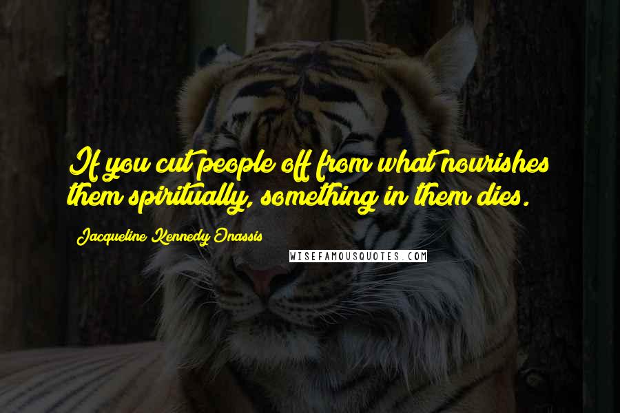 Jacqueline Kennedy Onassis Quotes: If you cut people off from what nourishes them spiritually, something in them dies.