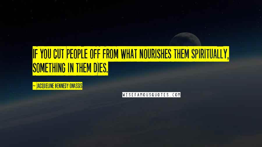 Jacqueline Kennedy Onassis Quotes: If you cut people off from what nourishes them spiritually, something in them dies.