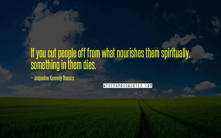 Jacqueline Kennedy Onassis Quotes: If you cut people off from what nourishes them spiritually, something in them dies.