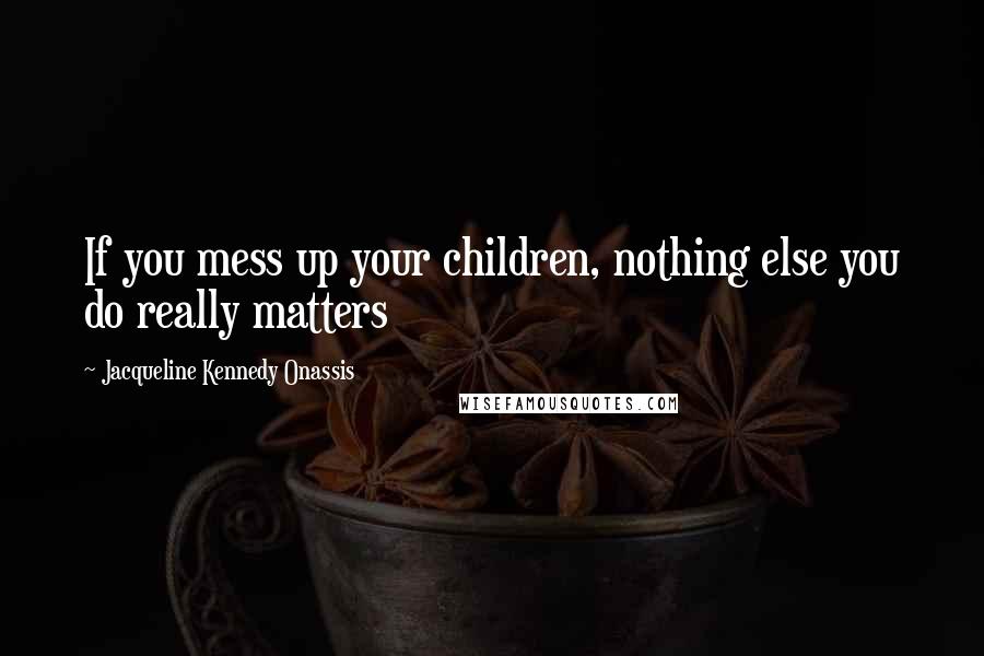 Jacqueline Kennedy Onassis Quotes: If you mess up your children, nothing else you do really matters