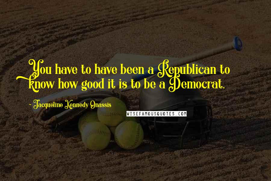Jacqueline Kennedy Onassis Quotes: You have to have been a Republican to know how good it is to be a Democrat.