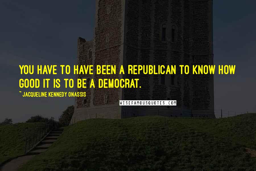 Jacqueline Kennedy Onassis Quotes: You have to have been a Republican to know how good it is to be a Democrat.