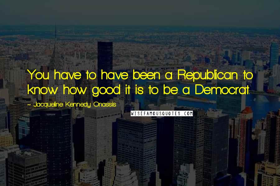 Jacqueline Kennedy Onassis Quotes: You have to have been a Republican to know how good it is to be a Democrat.