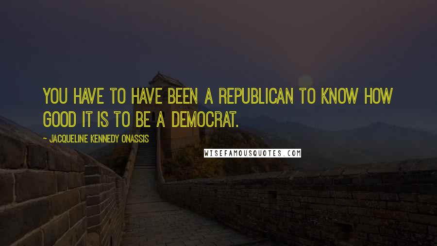 Jacqueline Kennedy Onassis Quotes: You have to have been a Republican to know how good it is to be a Democrat.