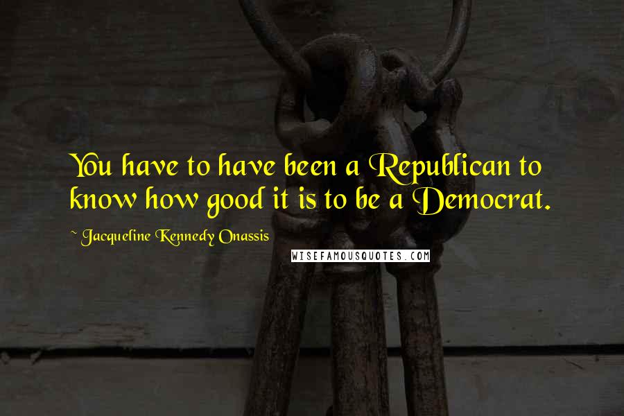 Jacqueline Kennedy Onassis Quotes: You have to have been a Republican to know how good it is to be a Democrat.