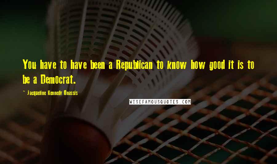 Jacqueline Kennedy Onassis Quotes: You have to have been a Republican to know how good it is to be a Democrat.