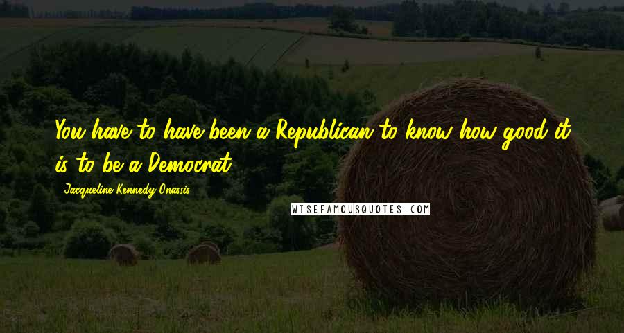 Jacqueline Kennedy Onassis Quotes: You have to have been a Republican to know how good it is to be a Democrat.