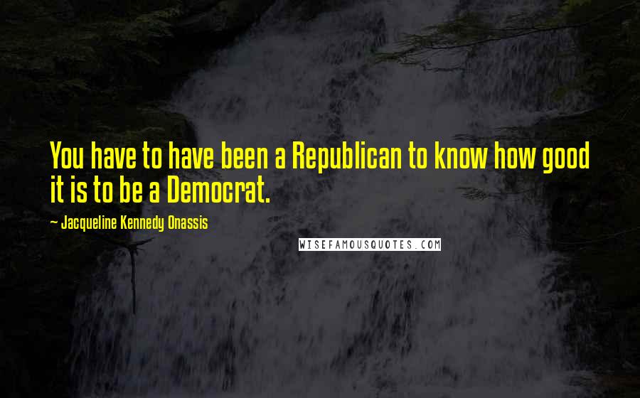 Jacqueline Kennedy Onassis Quotes: You have to have been a Republican to know how good it is to be a Democrat.