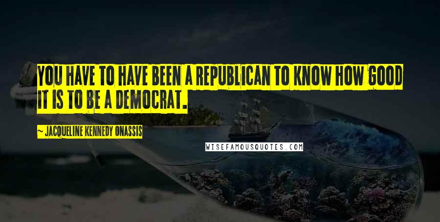 Jacqueline Kennedy Onassis Quotes: You have to have been a Republican to know how good it is to be a Democrat.