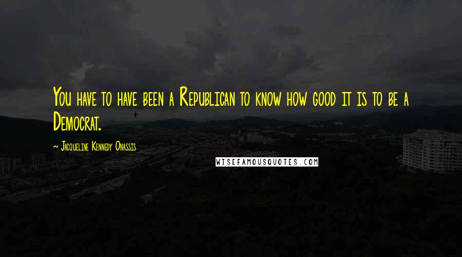 Jacqueline Kennedy Onassis Quotes: You have to have been a Republican to know how good it is to be a Democrat.