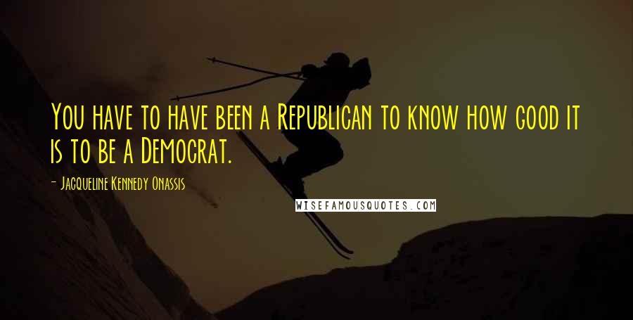 Jacqueline Kennedy Onassis Quotes: You have to have been a Republican to know how good it is to be a Democrat.