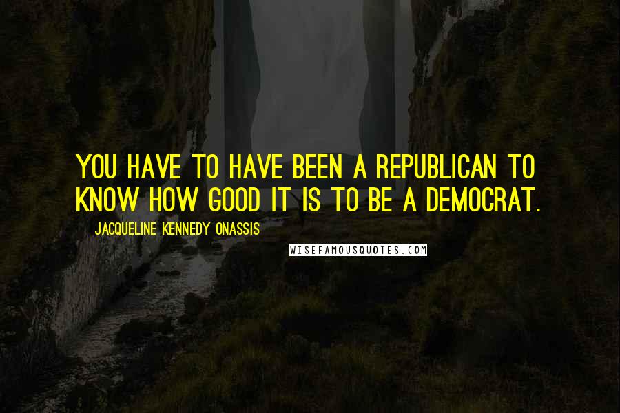 Jacqueline Kennedy Onassis Quotes: You have to have been a Republican to know how good it is to be a Democrat.