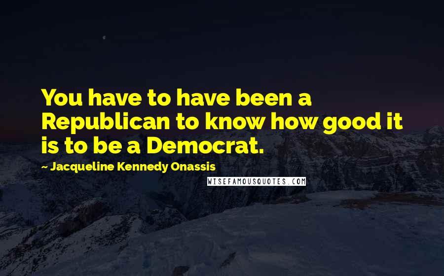 Jacqueline Kennedy Onassis Quotes: You have to have been a Republican to know how good it is to be a Democrat.