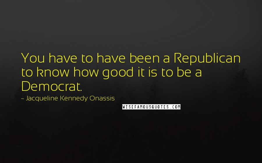 Jacqueline Kennedy Onassis Quotes: You have to have been a Republican to know how good it is to be a Democrat.