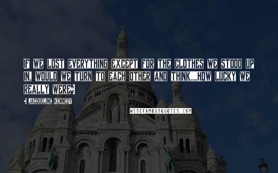 Jacqueline Kennedy Quotes: If we lost everything except for the clothes we stood up in, would we turn to each other and think....How lucky we really were?