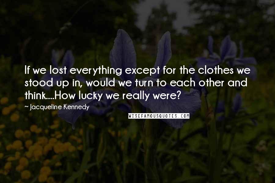 Jacqueline Kennedy Quotes: If we lost everything except for the clothes we stood up in, would we turn to each other and think....How lucky we really were?