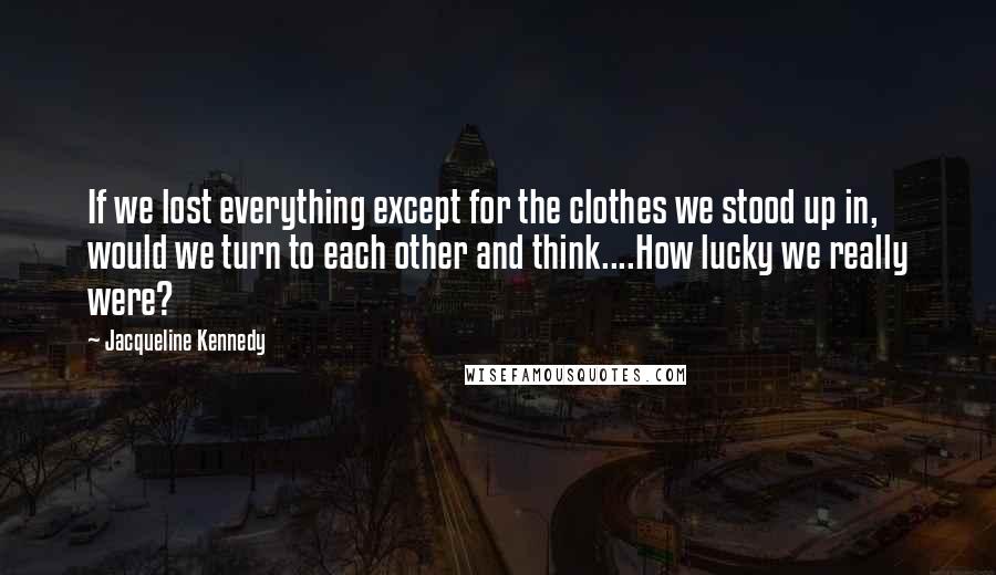 Jacqueline Kennedy Quotes: If we lost everything except for the clothes we stood up in, would we turn to each other and think....How lucky we really were?