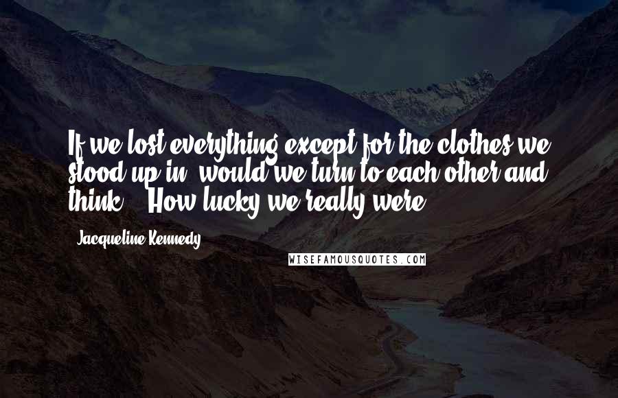 Jacqueline Kennedy Quotes: If we lost everything except for the clothes we stood up in, would we turn to each other and think....How lucky we really were?