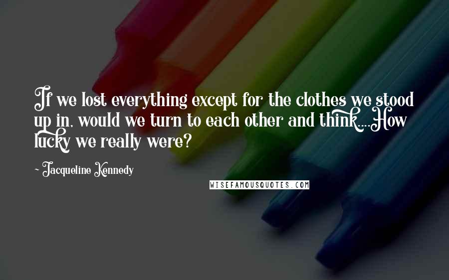 Jacqueline Kennedy Quotes: If we lost everything except for the clothes we stood up in, would we turn to each other and think....How lucky we really were?