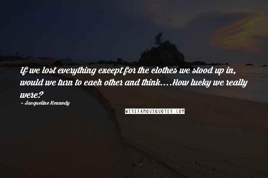 Jacqueline Kennedy Quotes: If we lost everything except for the clothes we stood up in, would we turn to each other and think....How lucky we really were?