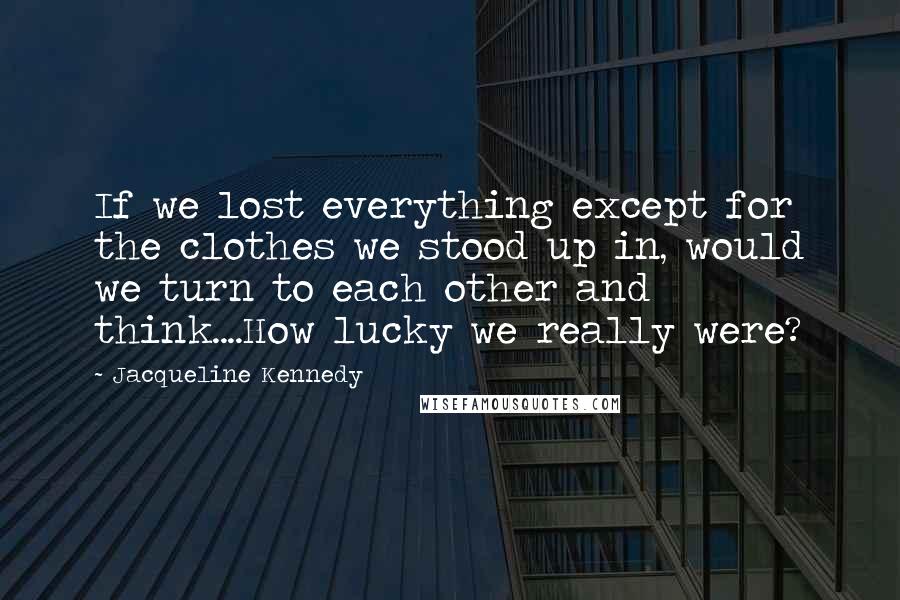 Jacqueline Kennedy Quotes: If we lost everything except for the clothes we stood up in, would we turn to each other and think....How lucky we really were?