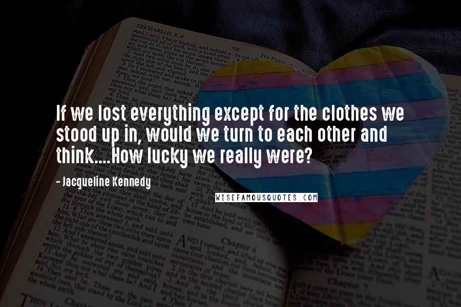 Jacqueline Kennedy Quotes: If we lost everything except for the clothes we stood up in, would we turn to each other and think....How lucky we really were?