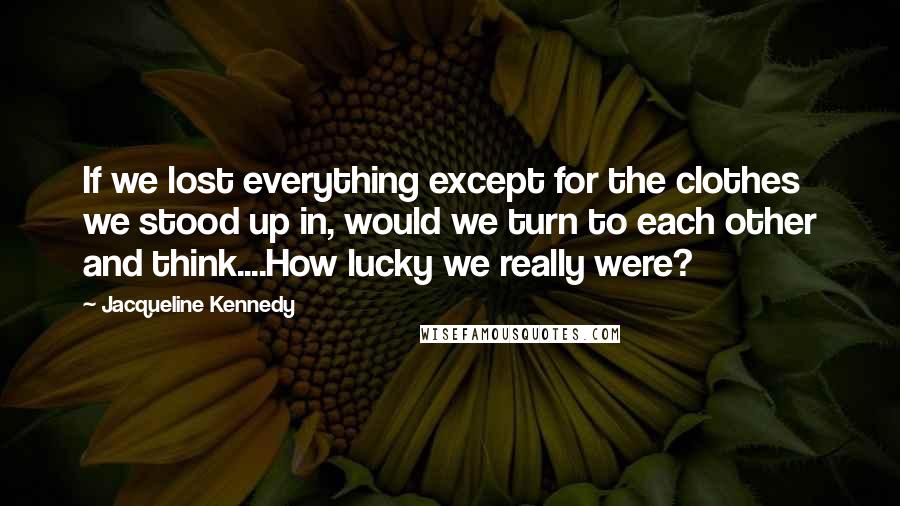 Jacqueline Kennedy Quotes: If we lost everything except for the clothes we stood up in, would we turn to each other and think....How lucky we really were?