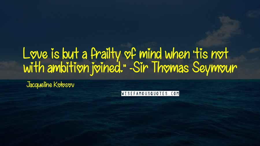 Jacqueline Kolosov Quotes: Love is but a frailty of mind when 'tis not with ambition joined." -Sir Thomas Seymour