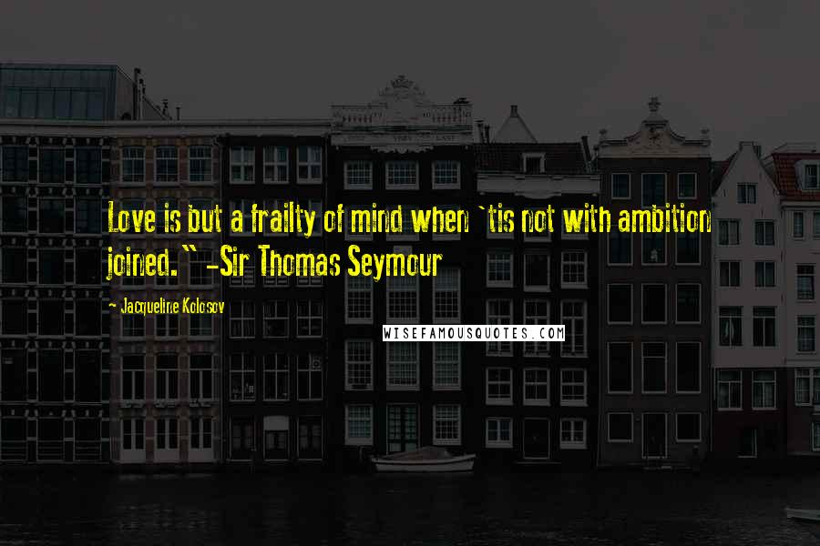 Jacqueline Kolosov Quotes: Love is but a frailty of mind when 'tis not with ambition joined." -Sir Thomas Seymour