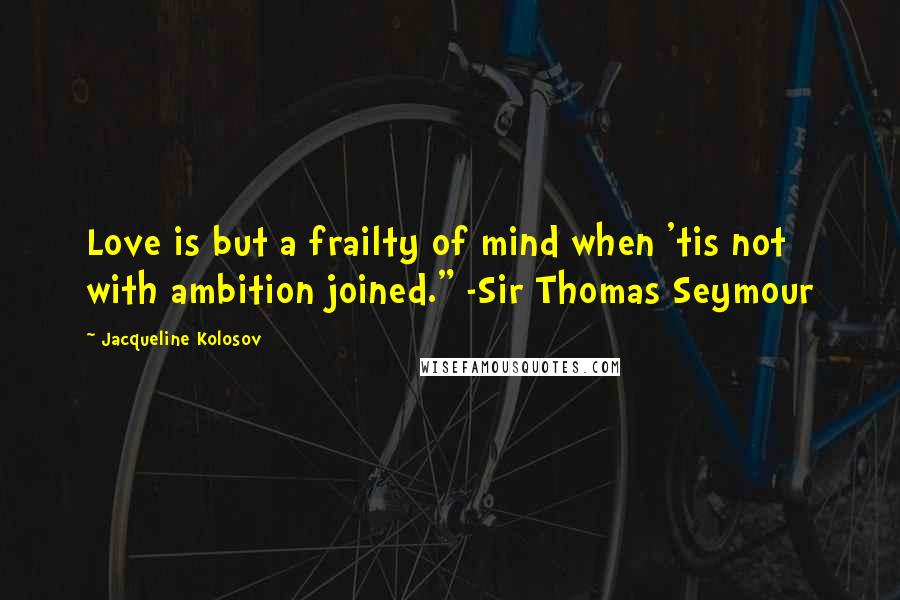 Jacqueline Kolosov Quotes: Love is but a frailty of mind when 'tis not with ambition joined." -Sir Thomas Seymour