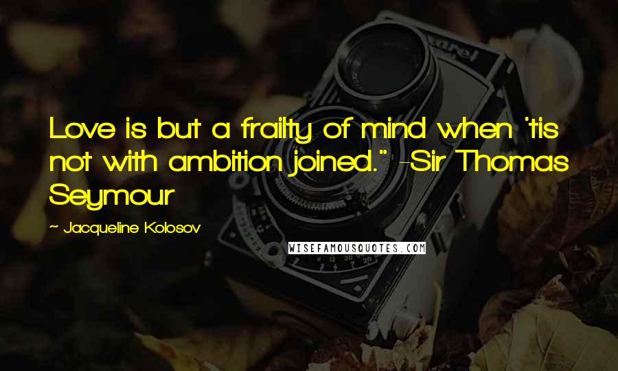 Jacqueline Kolosov Quotes: Love is but a frailty of mind when 'tis not with ambition joined." -Sir Thomas Seymour