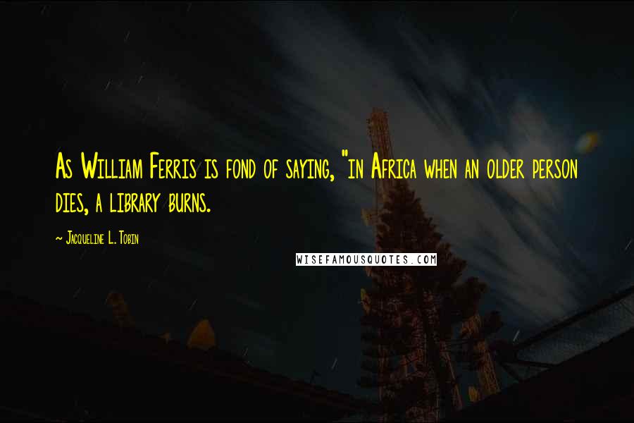 Jacqueline L. Tobin Quotes: As William Ferris is fond of saying, "in Africa when an older person dies, a library burns.