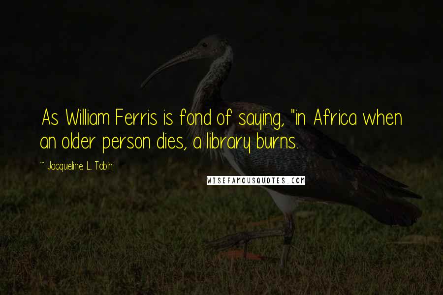 Jacqueline L. Tobin Quotes: As William Ferris is fond of saying, "in Africa when an older person dies, a library burns.